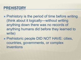 PREHISTORY
 Prehistory is the period of time before writing
(think about it logically---without writing
anything down there was no records of
anything humans did before they learned to
write)
 Prehistoric people DID NOT HAVE: cities,
countries, governments, or complex
inventions
 