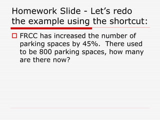 Homework Slide - Let’s redo
the example using the shortcut:
 FRCC has increased the number of
parking spaces by 45%. There used
to be 800 parking spaces, how many
are there now?
 