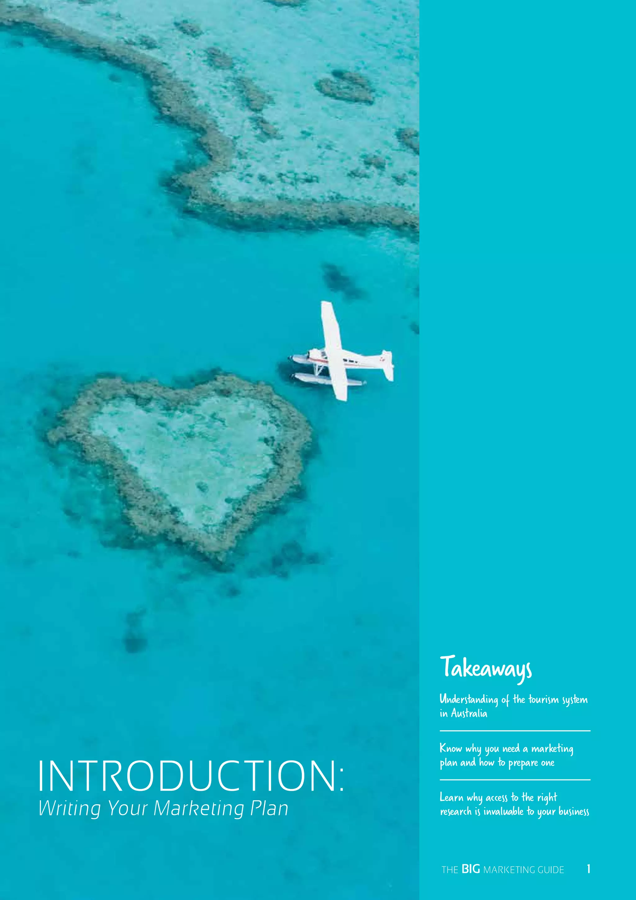 Writing Your Marketing Plan
INTRODUCTION:
Takeaways
Understanding of the tourism system
in Australia
Know why you need a marketing
plan and how to prepare one
Learn why access to the right
research is invaluable to your business
  1THE BIG MARKETING GUIDE
 