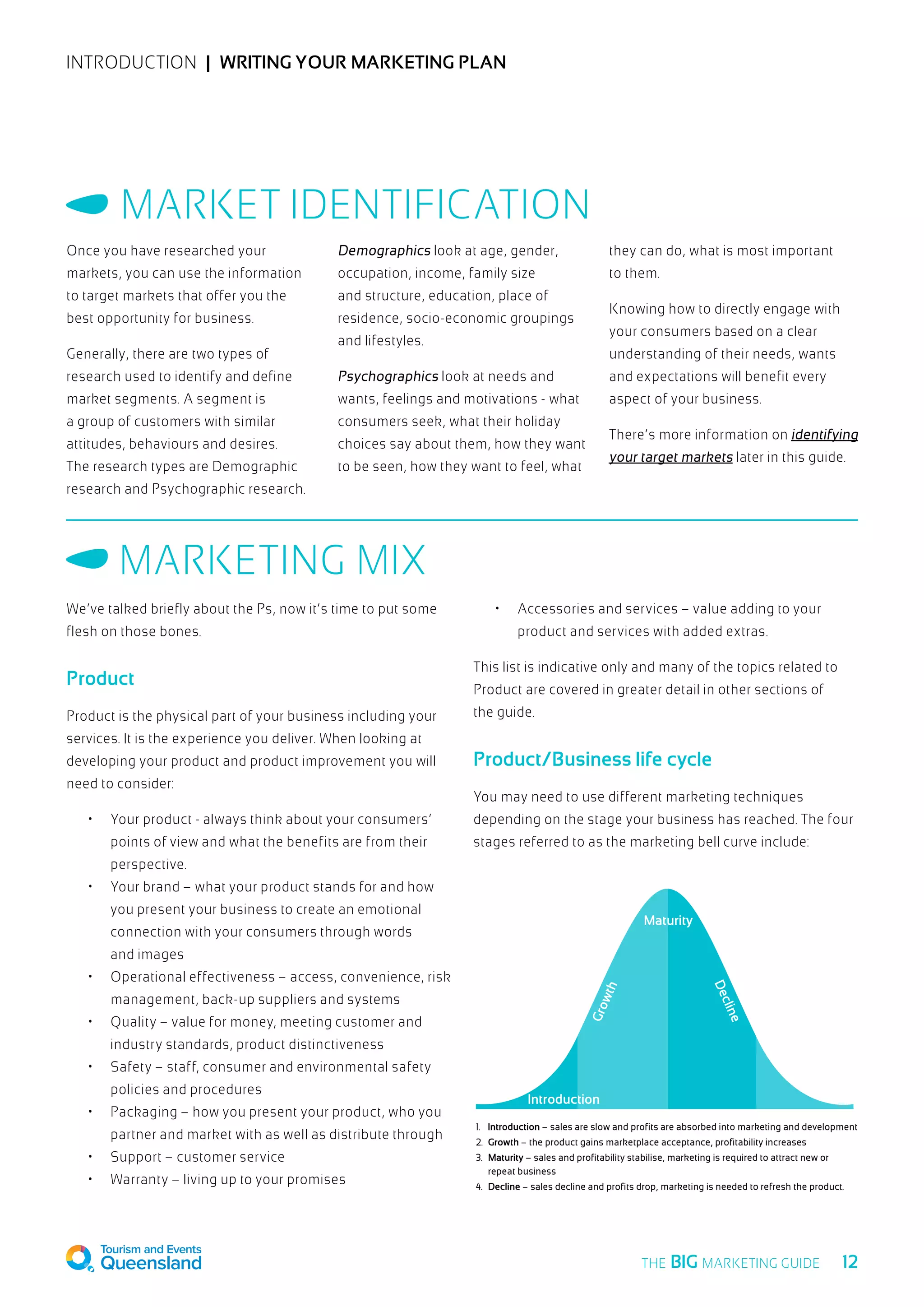 INTRODUCTION  |  Writing your marketing plan
Once you have researched your
markets, you can use the information
to target markets that offer you the
best opportunity for business.
Generally, there are two types of
research used to identify and define
market segments. A segment is
a group of customers with similar
attitudes, behaviours and desires.
The research types are Demographic
research and Psychographic research.
Demographics look at age, gender,
occupation, income, family size
and structure, education, place of
residence, socio-economic groupings
and lifestyles.
Psychographics look at needs and
wants, feelings and motivations - what
consumers seek, what their holiday
choices say about them, how they want
to be seen, how they want to feel, what
they can do, what is most important
to them.
Knowing how to directly engage with
your consumers based on a clear
understanding of their needs, wants
and expectations will benefit every
aspect of your business.
There’s more information on identifying
your target markets later in this guide.
Market Identification
We’ve talked briefly about the Ps, now it’s time to put some
flesh on those bones.
Product
Product is the physical part of your business including your
services. It is the experience you deliver. When looking at
developing your product and product improvement you will
need to consider:
•	 Your product - always think about your consumers’
points of view and what the benefits are from their
perspective.
•	 Your brand – what your product stands for and how
you present your business to create an emotional
connection with your consumers through words
and images
•	 Operational effectiveness – access, convenience, risk
management, back-up suppliers and systems
•	 Quality – value for money, meeting customer and
industry standards, product distinctiveness
•	 Safety – staff, consumer and environmental safety
policies and procedures
•	 Packaging – how you present your product, who you
partner and market with as well as distribute through
•	 Support – customer service
•	 Warranty – living up to your promises
•	 Accessories and services – value adding to your
product and services with added extras.
This list is indicative only and many of the topics related to
Product are covered in greater detail in other sections of
the guide.
Product/Business life cycle
You may need to use different marketing techniques
depending on the stage your business has reached. The four
stages referred to as the marketing bell curve include:
Marketing Mix
1. Introduction – sales are slow and profits are absorbed into marketing and development
2. Growth – the product gains marketplace acceptance, profitability increases
3. Maturity – sales and profitability stabilise, marketing is required to attract new or
repeat business
4. Decline – sales decline and profits drop, marketing is needed to refresh the product.
Maturity
Decline
Growth
Introduction
  12THE BIG MARKETING GUIDE
 