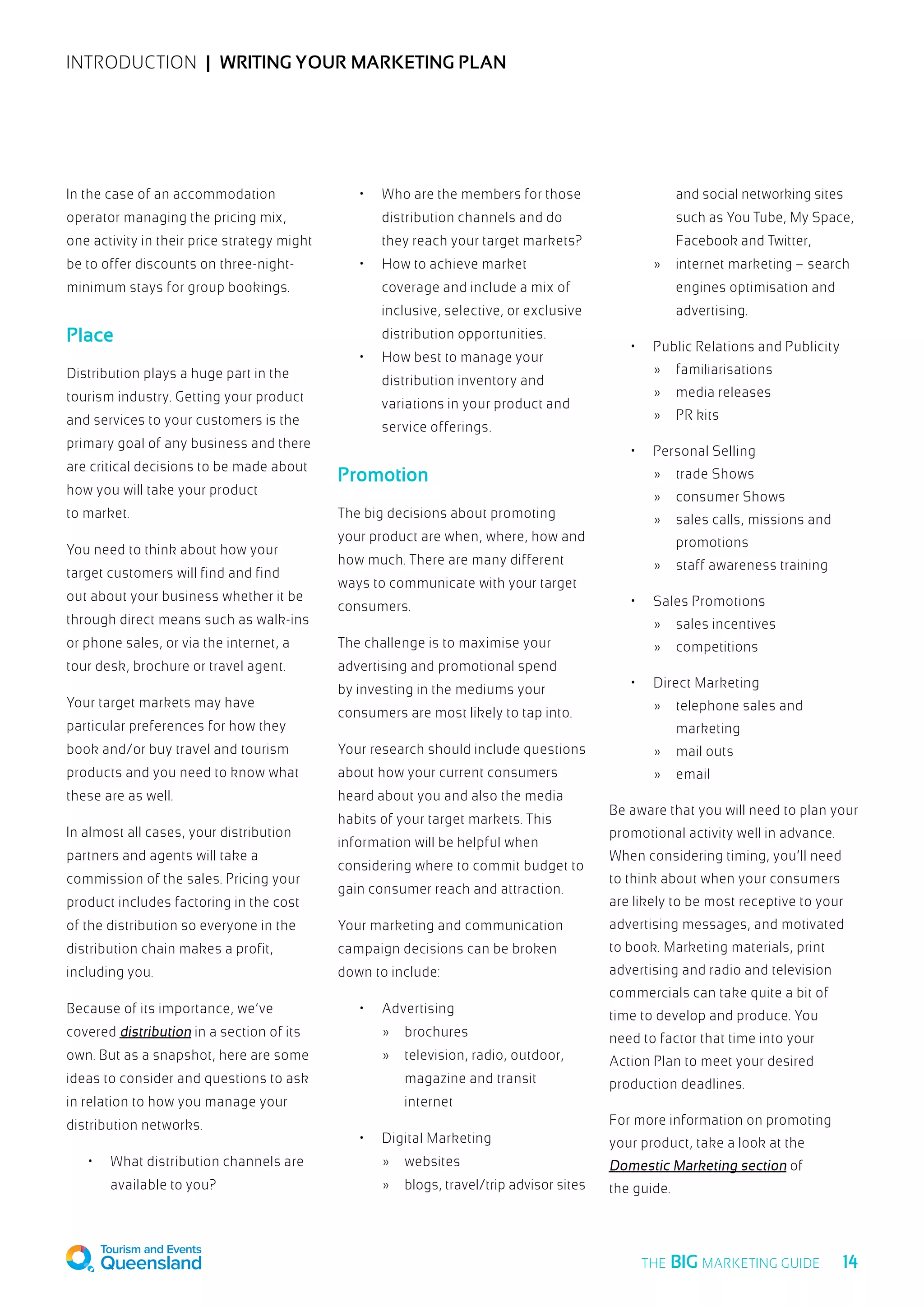 INTRODUCTION  |  Writing your marketing plan
In the case of an accommodation
operator managing the pricing mix,
one activity in their price strategy might
be to offer discounts on three-night-
minimum stays for group bookings.
Place
Distribution plays a huge part in the
tourism industry. Getting your product
and services to your customers is the
primary goal of any business and there
are critical decisions to be made about
how you will take your product
to market.
You need to think about how your
target customers will find and find
out about your business whether it be
through direct means such as walk-ins
or phone sales, or via the internet, a
tour desk, brochure or travel agent.
Your target markets may have
particular preferences for how they
book and/or buy travel and tourism
products and you need to know what
these are as well.
In almost all cases, your distribution
partners and agents will take a
commission of the sales. Pricing your
product includes factoring in the cost
of the distribution so everyone in the
distribution chain makes a profit,
including you.
Because of its importance, we’ve
covered distribution in a section of its
own. But as a snapshot, here are some
ideas to consider and questions to ask
in relation to how you manage your
distribution networks.
•	 What distribution channels are
available to you?
•	 Who are the members for those
distribution channels and do
they reach your target markets?
•	 How to achieve market
coverage and include a mix of
inclusive, selective, or exclusive
distribution opportunities.
•	 How best to manage your
distribution inventory and
variations in your product and
service offerings.
Promotion
The big decisions about promoting
your product are when, where, how and
how much. There are many different
ways to communicate with your target
consumers.
The challenge is to maximise your
advertising and promotional spend
by investing in the mediums your
consumers are most likely to tap into.
Your research should include questions
about how your current consumers
heard about you and also the media
habits of your target markets. This
information will be helpful when
considering where to commit budget to
gain consumer reach and attraction.
Your marketing and communication
campaign decisions can be broken
down to include:
•	 Advertising
	 »	brochures
	 »	 television, radio, outdoor,
		 magazine and transit
		internet
•	 Digital Marketing
	 »	websites
	 »	 blogs, travel/trip advisor sites
		 and social networking sites
		 such as You Tube, My Space,
		 Facebook and Twitter,
	 »	 internet marketing – search
		 engines optimisation and
		advertising.
•	 Public Relations and Publicity
	 »	familiarisations
	 »	 media releases
	 »	 PR kits
•	 Personal Selling
	 »	 trade Shows
	 »	 consumer Shows
	 »	 sales calls, missions and
		promotions
	 »	 staff awareness training
•	 Sales Promotions
	 »	 sales incentives
	 »	competitions
•	 Direct Marketing
	 »	 telephone sales and
		marketing
	 »	 mail outs
	 »	email
Be aware that you will need to plan your
promotional activity well in advance.
When considering timing, you’ll need
to think about when your consumers
are likely to be most receptive to your
advertising messages, and motivated
to book. Marketing materials, print
advertising and radio and television
commercials can take quite a bit of
time to develop and produce. You
need to factor that time into your
Action Plan to meet your desired
production deadlines.
For more information on promoting
your product, take a look at the
Domestic Marketing section of
the guide.
  14THE BIG MARKETING GUIDE
 