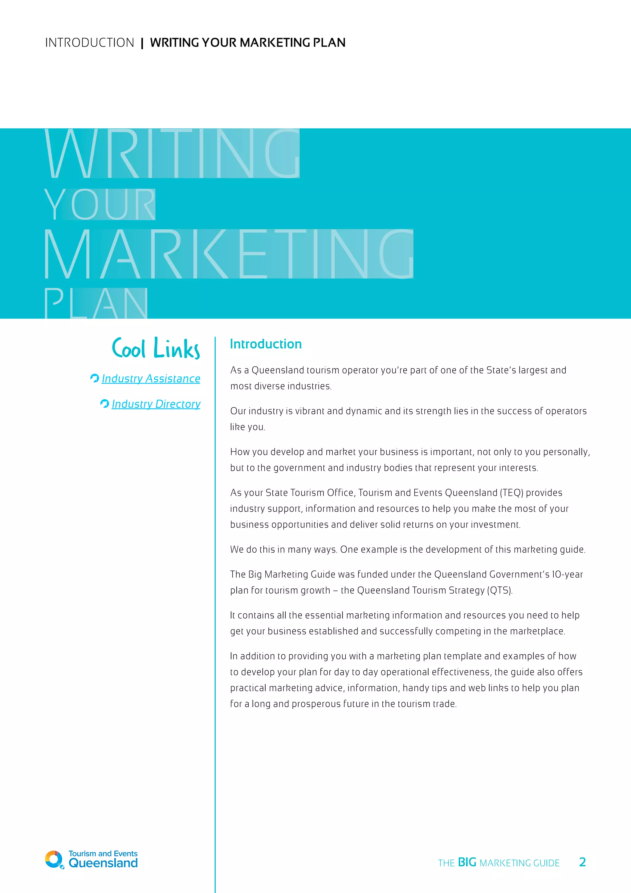 INTRODUCTION  |  Writing your marketing plan
Introduction
As a Queensland tourism operator you’re part of one of the State’s largest and
most diverse industries.
Our industry is vibrant and dynamic and its strength lies in the success of operators
like you.
How you develop and market your business is important, not only to you personally,
but to the government and industry bodies that represent your interests.
As your State Tourism Office, Tourism and Events Queensland (TEQ) provides
industry support, information and resources to help you make the most of your
business opportunities and deliver solid returns on your investment.
We do this in many ways. One example is the development of this marketing guide.
The Big Marketing Guide was funded under the Queensland Government’s 10-year
plan for tourism growth – the Queensland Tourism Strategy (QTS).
It contains all the essential marketing information and resources you need to help
get your business established and successfully competing in the marketplace.
In addition to providing you with a marketing plan template and examples of how
to develop your plan for day to day operational effectiveness, the guide also offers
practical marketing advice, information, handy tips and web links to help you plan
for a long and prosperous future in the tourism trade.
Industry Assistance
Industry Directory
Cool Links
WRITING
YOUR
MARKETING
PLAN
  2THE BIG MARKETING GUIDE
 