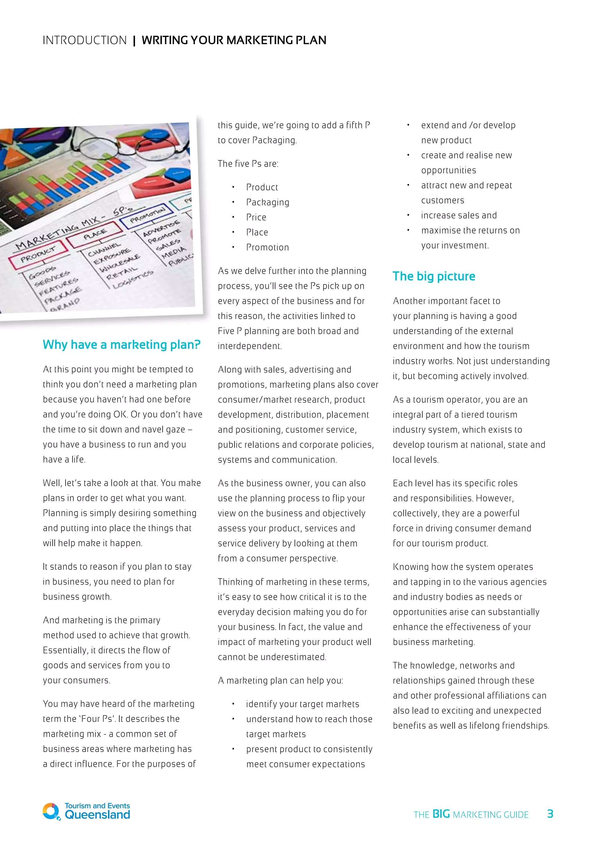 INTRODUCTION  |  Writing your marketing plan
Why have a marketing plan?
At this point you might be tempted to
think you don’t need a marketing plan
because you haven’t had one before
and you’re doing OK. Or you don’t have
the time to sit down and navel gaze –
you have a business to run and you
have a life.
Well, let’s take a look at that. You make
plans in order to get what you want.
Planning is simply desiring something
and putting into place the things that
will help make it happen.
It stands to reason if you plan to stay
in business, you need to plan for
business growth.
And marketing is the primary
method used to achieve that growth.
Essentially, it directs the flow of
goods and services from you to
your consumers.
You may have heard of the marketing
term the ‘Four Ps’. It describes the
marketing mix - a common set of
business areas where marketing has
a direct influence. For the purposes of
this guide, we’re going to add a fifth P
to cover Packaging.
The five Ps are:
•	 Product
•	 Packaging
•	 Price
•	 Place
•	 Promotion
As we delve further into the planning
process, you’ll see the Ps pick up on
every aspect of the business and for
this reason, the activities linked to
Five P planning are both broad and
interdependent.
Along with sales, advertising and
promotions, marketing plans also cover
consumer/market research, product
development, distribution, placement
and positioning, customer service,
public relations and corporate policies,
systems and communication.
As the business owner, you can also
use the planning process to flip your
view on the business and objectively
assess your product, services and
service delivery by looking at them
from a consumer perspective.
Thinking of marketing in these terms,
it’s easy to see how critical it is to the
everyday decision making you do for
your business. In fact, the value and
impact of marketing your product well
cannot be underestimated.
A marketing plan can help you:
•	 identify your target markets
•	 understand how to reach those
target markets
•	 present product to consistently
meet consumer expectations
•	 extend and /or develop
new product
•	 create and realise new
opportunities
•	 attract new and repeat
customers
•	 increase sales and
•	 maximise the returns on
your investment.
The big picture
Another important facet to
your planning is having a good
understanding of the external
environment and how the tourism
industry works. Not just understanding
it, but becoming actively involved.
As a tourism operator, you are an
integral part of a tiered tourism
industry system, which exists to
develop tourism at national, state and
local levels.
Each level has its specific roles
and responsibilities. However,
collectively, they are a powerful
force in driving consumer demand
for our tourism product.
Knowing how the system operates
and tapping in to the various agencies
and industry bodies as needs or
opportunities arise can substantially
enhance the effectiveness of your
business marketing.
The knowledge, networks and
relationships gained through these
and other professional affiliations can
also lead to exciting and unexpected
benefits as well as lifelong friendships.
  3THE BIG MARKETING GUIDE
 