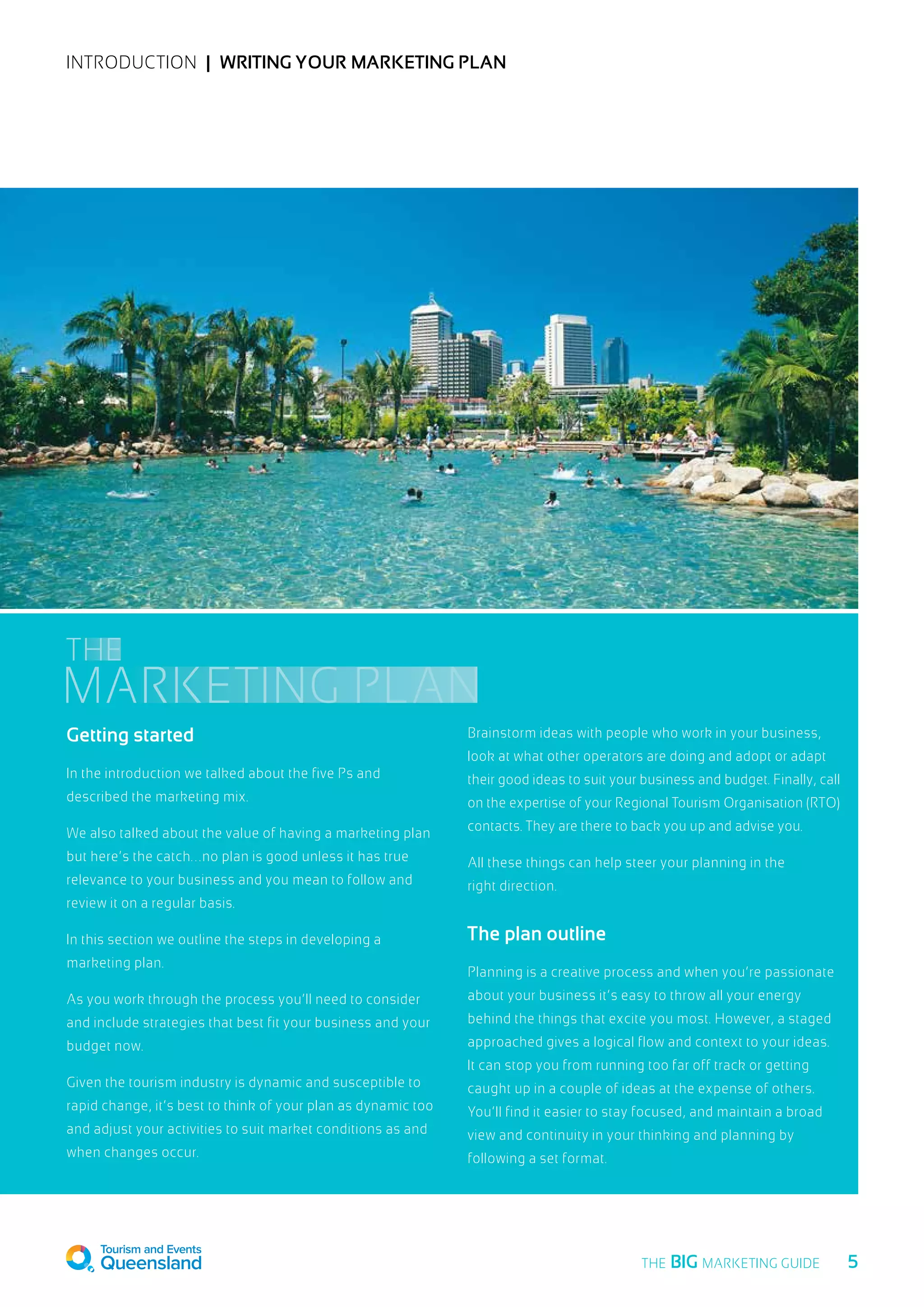 INTRODUCTION  |  Writing your marketing plan
Getting started
In the introduction we talked about the five Ps and
described the marketing mix.
We also talked about the value of having a marketing plan
but here’s the catch…no plan is good unless it has true
relevance to your business and you mean to follow and
review it on a regular basis.
In this section we outline the steps in developing a
marketing plan.
As you work through the process you’ll need to consider
and include strategies that best fit your business and your
budget now.
Given the tourism industry is dynamic and susceptible to
rapid change, it’s best to think of your plan as dynamic too
and adjust your activities to suit market conditions as and
when changes occur.
Brainstorm ideas with people who work in your business,
look at what other operators are doing and adopt or adapt
their good ideas to suit your business and budget. Finally, call
on the expertise of your Regional Tourism Organisation (RTO)
contacts. They are there to back you up and advise you.
All these things can help steer your planning in the
right direction.
The plan outline
Planning is a creative process and when you’re passionate
about your business it’s easy to throw all your energy
behind the things that excite you most. However, a staged
approached gives a logical flow and context to your ideas.
It can stop you from running too far off track or getting
caught up in a couple of ideas at the expense of others.
You’ll find it easier to stay focused, and maintain a broad
view and continuity in your thinking and planning by
following a set format.
MARKETING PLAN
THE
  5THE BIG MARKETING GUIDE
 