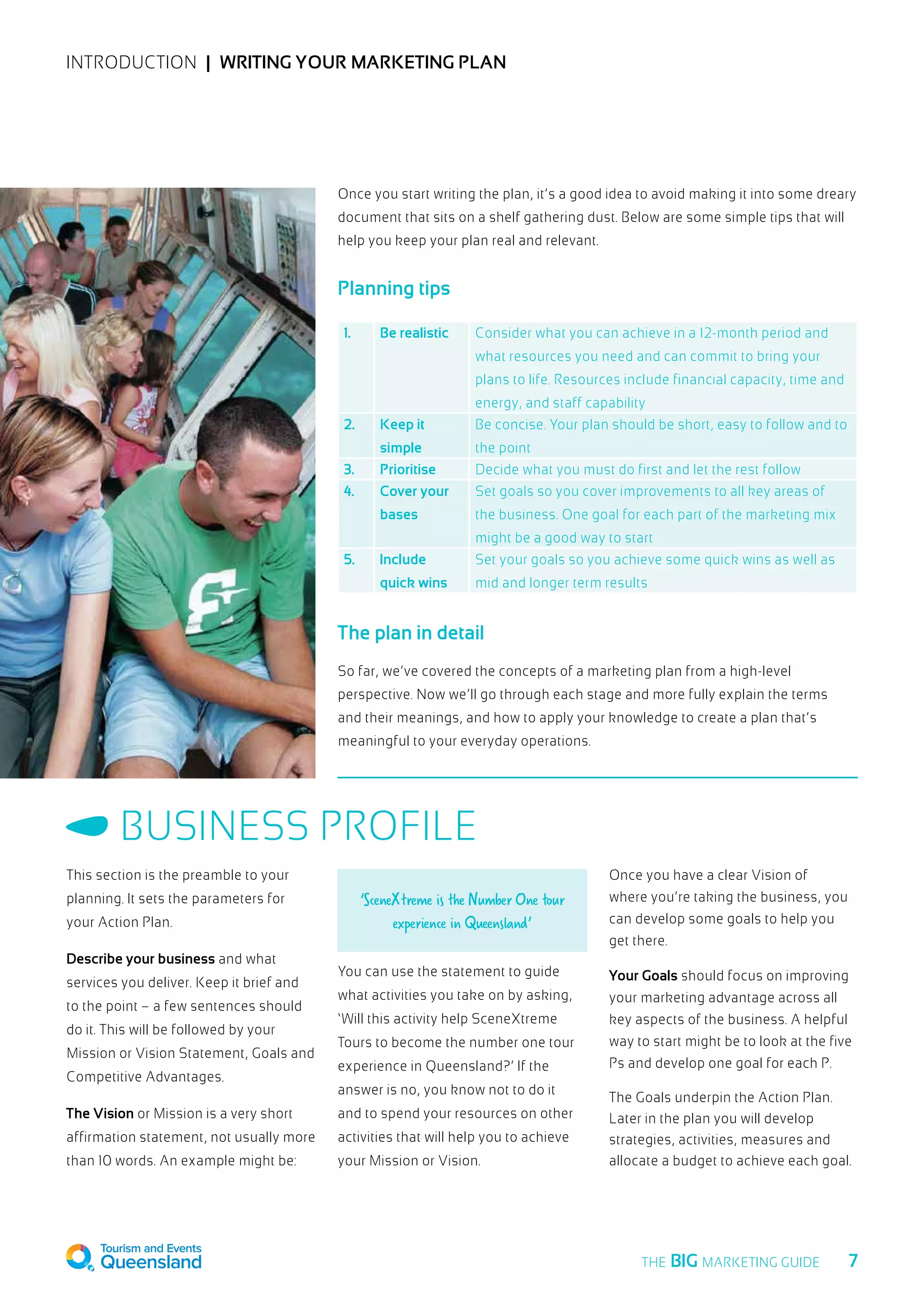 INTRODUCTION  |  Writing your marketing plan
Once you start writing the plan, it’s a good idea to avoid making it into some dreary
document that sits on a shelf gathering dust. Below are some simple tips that will
help you keep your plan real and relevant.
Planning tips
The plan in detail
So far, we’ve covered the concepts of a marketing plan from a high-level
perspective. Now we’ll go through each stage and more fully explain the terms
and their meanings, and how to apply your knowledge to create a plan that’s
meaningful to your everyday operations.
1. Be realistic Consider what you can achieve in a 12-month period and
what resources you need and can commit to bring your
plans to life. Resources include financial capacity, time and
energy, and staff capability
2. Keep it
simple
Be concise. Your plan should be short, easy to follow and to
the point
3. Prioritise Decide what you must do first and let the rest follow
4. Cover your
bases
Set goals so you cover improvements to all key areas of
the business. One goal for each part of the marketing mix
might be a good way to start
5. Include
quick wins
Set your goals so you achieve some quick wins as well as
mid and longer term results
This section is the preamble to your
planning. It sets the parameters for
your Action Plan.
Describe your business and what
services you deliver. Keep it brief and
to the point – a few sentences should
do it. This will be followed by your
Mission or Vision Statement, Goals and
Competitive Advantages.
The Vision or Mission is a very short
affirmation statement, not usually more
than 10 words. An example might be:
‘SceneXtreme is the Number One tour
experience in Queensland’
You can use the statement to guide
what activities you take on by asking,
‘Will this activity help SceneXtreme
Tours to become the number one tour
experience in Queensland?’ If the
answer is no, you know not to do it
and to spend your resources on other
activities that will help you to achieve
your Mission or Vision.
Once you have a clear Vision of
where you’re taking the business, you
can develop some goals to help you
get there.
Your Goals should focus on improving
your marketing advantage across all
key aspects of the business. A helpful
way to start might be to look at the five
Ps and develop one goal for each P.
The Goals underpin the Action Plan.
Later in the plan you will develop
strategies, activities, measures and
allocate a budget to achieve each goal.
Business Profile
  7THE BIG MARKETING GUIDE
 