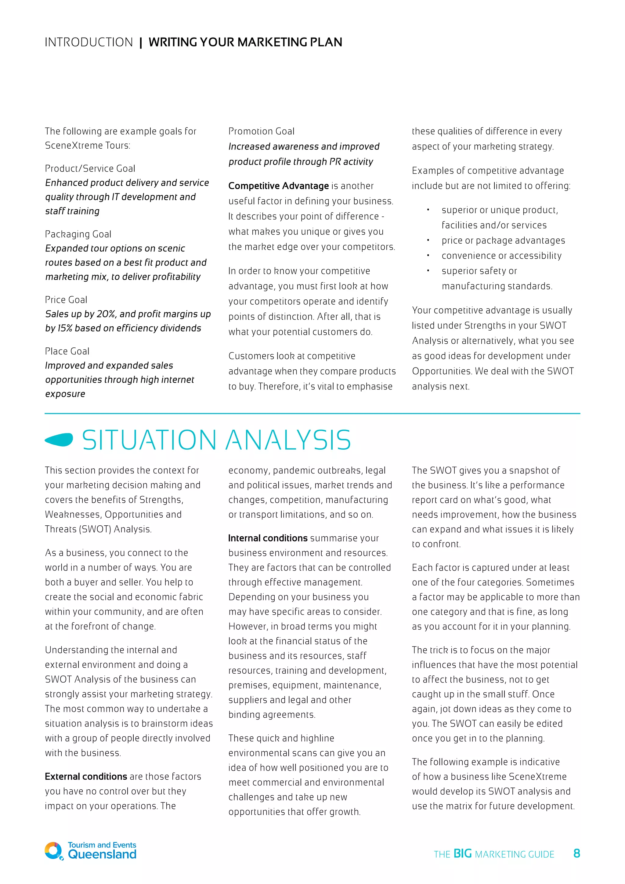 INTRODUCTION  |  Writing your marketing plan
The following are example goals for
SceneXtreme Tours:
Product/Service Goal
Enhanced product delivery and service
quality through IT development and
staff training
Packaging Goal
Expanded tour options on scenic
routes based on a best fit product and
marketing mix, to deliver profitability
Price Goal	
Sales up by 20%, and profit margins up
by 15% based on efficiency dividends
Place Goal	
Improved and expanded sales
opportunities through high internet
exposure
Promotion Goal
Increased awareness and improved
product profile through PR activity	
Competitive Advantage is another
useful factor in defining your business.
It describes your point of difference -
what makes you unique or gives you
the market edge over your competitors.
In order to know your competitive
advantage, you must first look at how
your competitors operate and identify
points of distinction. After all, that is
what your potential customers do.
Customers look at competitive
advantage when they compare products
to buy. Therefore, it’s vital to emphasise
these qualities of difference in every
aspect of your marketing strategy.
Examples of competitive advantage
include but are not limited to offering:
•	 superior or unique product,
facilities and/or services
•	 price or package advantages
•	 convenience or accessibility
•	 superior safety or
manufacturing standards.
Your competitive advantage is usually
listed under Strengths in your SWOT
Analysis or alternatively, what you see
as good ideas for development under
Opportunities. We deal with the SWOT
analysis next.
This section provides the context for
your marketing decision making and
covers the benefits of Strengths,
Weaknesses, Opportunities and
Threats (SWOT) Analysis.
As a business, you connect to the
world in a number of ways. You are
both a buyer and seller. You help to
create the social and economic fabric
within your community, and are often
at the forefront of change.
Understanding the internal and
external environment and doing a
SWOT Analysis of the business can
strongly assist your marketing strategy.
The most common way to undertake a
situation analysis is to brainstorm ideas
with a group of people directly involved
with the business.
External conditions are those factors
you have no control over but they
impact on your operations. The
economy, pandemic outbreaks, legal
and political issues, market trends and
changes, competition, manufacturing
or transport limitations, and so on.
Internal conditions summarise your
business environment and resources.
They are factors that can be controlled
through effective management.
Depending on your business you
may have specific areas to consider.
However, in broad terms you might
look at the financial status of the
business and its resources, staff
resources, training and development,
premises, equipment, maintenance,
suppliers and legal and other
binding agreements.
These quick and highline
environmental scans can give you an
idea of how well positioned you are to
meet commercial and environmental
challenges and take up new
opportunities that offer growth.
The SWOT gives you a snapshot of
the business. It’s like a performance
report card on what’s good, what
needs improvement, how the business
can expand and what issues it is likely
to confront.
Each factor is captured under at least
one of the four categories. Sometimes
a factor may be applicable to more than
one category and that is fine, as long
as you account for it in your planning.
The trick is to focus on the major
influences that have the most potential
to affect the business, not to get
caught up in the small stuff. Once
again, jot down ideas as they come to
you. The SWOT can easily be edited
once you get in to the planning.
The following example is indicative
of how a business like SceneXtreme
would develop its SWOT analysis and
use the matrix for future development.
Situation analysis
  8THE BIG MARKETING GUIDE
 