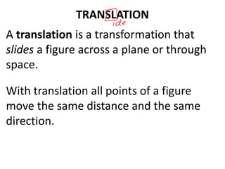 TRANSLATION
A translation is a transformation that
slides a figure across a plane or through
space.
With translation all points of a figure
move the same distance and the same
direction.
 