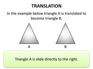 TRANSLATION
In the example below triangle A is translated to
become triangle B.
A B
Describe the translation.
Triangle A is slide directly to the right.
 