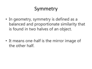 Symmetry
• In geometry, symmetry is defined as a
balanced and proportionate similarity that
is found in two halves of an object.
• It means one-half is the mirror image of
the other half.
 