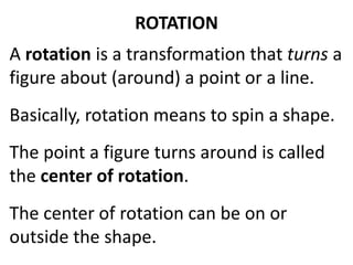 ROTATION
A rotation is a transformation that turns a
figure about (around) a point or a line.
The point a figure turns around is called
the center of rotation.
Basically, rotation means to spin a shape.
The center of rotation can be on or
outside the shape.
 