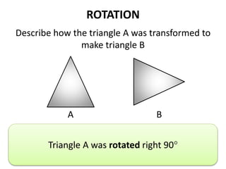 ROTATION
Describe how the triangle A was transformed to
make triangle B
A B
Describe the translation.
Triangle A was rotated right 90
 