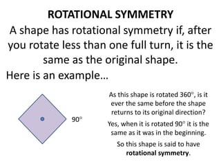 ROTATIONAL SYMMETRY
A shape has rotational symmetry if, after
you rotate less than one full turn, it is the
same as the original shape.
Here is an example…
As this shape is rotated 360, is it
ever the same before the shape
returns to its original direction?
Yes, when it is rotated 90 it is the
same as it was in the beginning.
So this shape is said to have
rotational symmetry.
90
 