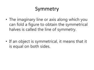 Symmetry
• The imaginary line or axis along which you
can fold a figure to obtain the symmetrical
halves is called the line of symmetry.
• If an object is symmetrical, it means that it
is equal on both sides.
 
