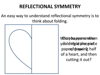 REFLECTIONAL SYMMETRY
An easy way to understand reflectional symmetry is to
think about folding.
Do you remember
folding a piece of
paper, drawing half
of a heart, and then
cutting it out?
What happens when
you unfold the piece
of paper?
 