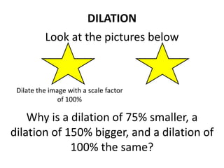 Look at the pictures below
DILATION
Dilate the image with a scale factor
of 100%
Why is a dilation of 75% smaller, a
dilation of 150% bigger, and a dilation of
100% the same?
 
