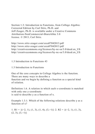 Section 1.3: Introduction to Functions, from College Algebra:
Corrected Edition by Carl Stitz, Ph.D. and
Jeff Zeager, Ph.D. is available under a Creative Commons
Attribution-NonCommercial-ShareAlike 3.0
license. © 2013, Carl Stitz.
http://www.stitz-zeager.com/szca07042013.pdf
http://www.stitz-zeager.com/szca07042013.pdf
http://creativecommons.org/licenses/by-nc-sa/3.0/deed.en_US
http://creativecommons.org/licenses/by-nc-sa/3.0/deed.en_US
1.3 Introduction to Functions 43
1.3 Introduction to Functions
One of the core concepts in College Algebra is the function.
There are many ways to describe a
function and we begin by defining a function as a special kind
of relation.
Definition 1.6. A relation in which each x-coordinate is matched
with only one y-coordinate
is said to describe y as a function of x.
Example 1.3.1. Which of the following relations describe y as a
function of x?
1. R1 = {(−2, 1), (1, 3), (1, 4), (3,−1)} 2. R2 = {(−2, 1), (1, 3),
(2, 3), (3,−1)}
 