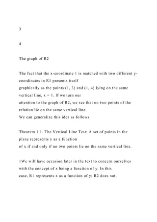 3
4
The graph of R2
The fact that the x-coordinate 1 is matched with two different y-
coordinates in R1 presents itself
graphically as the points (1, 3) and (1, 4) lying on the same
vertical line, x = 1. If we turn our
attention to the graph of R2, we see that no two points of the
relation lie on the same vertical line.
We can generalize this idea as follows
Theorem 1.1. The Vertical Line Test: A set of points in the
plane represents y as a function
of x if and only if no two points lie on the same vertical line.
1We will have occasion later in the text to concern ourselves
with the concept of x being a function of y. In this
case, R1 represents x as a function of y; R2 does not.
 