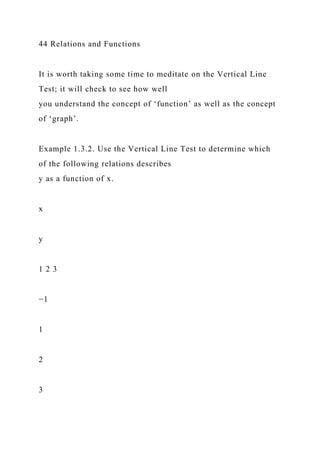44 Relations and Functions
It is worth taking some time to meditate on the Vertical Line
Test; it will check to see how well
you understand the concept of ‘function’ as well as the concept
of ‘graph’.
Example 1.3.2. Use the Vertical Line Test to determine which
of the following relations describes
y as a function of x.
x
y
1 2 3
−1
1
2
3
 