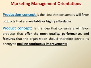 Marketing Management Orientations
Production concept is the idea that consumers will favor
products that are available or highly affordable
Product concept: is the idea that consumers will favor
products that offer the most quality, performance, and
features that the organization should therefore devote its
energy to making continuous improvements
 