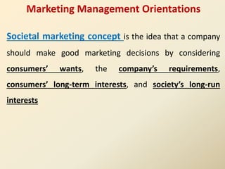 Marketing Management Orientations
Societal marketing concept is the idea that a company
should make good marketing decisions by considering
consumers’ wants, the company’s requirements,
consumers’ long-term interests, and society’s long-run
interests
 