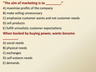 "The aim of marketing is to ________.“
A) maximize profits of the company
B) make selling unnecessary
C) emphasize customer wants and not customer needs
D) sell products
E) fulfill unrealistic customer expectations
When backed by buying power, wants become
________.
A) social needs
B) physical needs
C) exchanges
D) self-esteem needs
E) demands
 