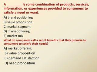 A ________ is some combination of products, services,
information, or experiences provided to consumers to
satisfy a need or want.
A) brand positioning
B) value proposition
C) market segment
D) market offering
E) market mix
What do companies call a set of benefits that they promise to
consumers to satisfy their needs?
A) market offering
B) value proposition
C) demand satisfaction
D) need proposition
 