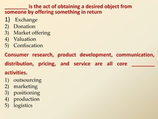 ________ is the act of obtaining a desired object from
someone by offering something in return
1) Exchange
2) Donation
3) Market offering
4) Valuation
5) Confiscation
Consumer research, product development, communication,
distribution, pricing, and service are all core ________
activities.
1) outsourcing
2) marketing
3) positioning
4) production
5) logistics
 