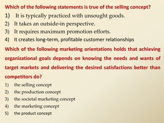 Which of the following statements is true of the selling concept?
1) It is typically practiced with unsought goods.
2) It takes an outside-in perspective.
3) It requires maximum promotion efforts.
4) It creates long-term, profitable customer relationships
Which of the following marketing orientations holds that achieving
organizational goals depends on knowing the needs and wants of
target markets and delivering the desired satisfactions better than
competitors do?
1) the selling concept
2) the production concept
3) the societal marketing concept
4) the marketing concept
5) the product concept
 