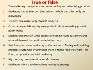 True or false
1. The marketing concept focuses only on selling and advertising products.
2. Marketing has no effect on the society as whole and affect only on
individuals.
3. The firm can market only physical products
4. Customer expectations play an important role in evaluating product
performance
5. Market segmentation is the process of seeking fewer customers and
reduced demand for profit maximization only.
6. Fast Food, Inc. views marketing as the process of finding and retaining
profitable customers by providing them with the food they want. Fast
Food, Inc. practices societal marketing.
7. Big company can serve all types of customer.
8. Marketing mix is a tool to achieve marketing strategy
 