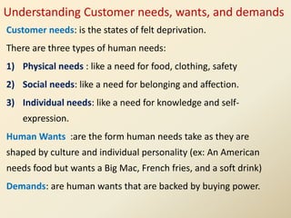 Understanding Customer needs, wants, and demands
Customer needs: is the states of felt deprivation.
There are three types of human needs:
1) Physical needs : like a need for food, clothing, safety
2) Social needs: like a need for belonging and affection.
3) Individual needs: like a need for knowledge and self-
expression.
Human Wants :are the form human needs take as they are
shaped by culture and individual personality (ex: An American
needs food but wants a Big Mac, French fries, and a soft drink)
Demands: are human wants that are backed by buying power.
 