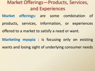 Market offerings: are some combination of
products, services, information, or experiences
offered to a market to satisfy a need or want.
Marketing myopia : is focusing only on existing
wants and losing sight of underlying consumer needs
Market Offerings—Products, Services,
and Experiences
 