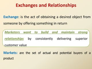 Exchanges and Relationships
Exchange: is the act of obtaining a desired object from
someone by offering something in return
Markets: are the set of actual and potential buyers of a
product
Marketers want to build and maintain strong
relationships by consistently delivering superior
customer value
 