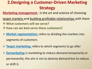 2.Designing a Customer-Driven Marketing
Strategy
Marketing management : is the art and science of choosing
target markets and building profitable relationships with them
What customers will we serve?
How can we best serve these customers?
 Market segmentation: refers to dividing the markets into
segments of customers
 Target marketing: refers to which segments to go after
 Demarketing is marketing to reduce demand temporarily or
permanently; the aim is not to destroy demand but to reduce
or shift it.
 