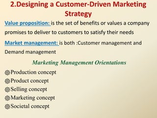 2.Designing a Customer-Driven Marketing
Strategy
Value proposition: is the set of benefits or values a company
promises to deliver to customers to satisfy their needs
Market management: is both :Customer management and
Demand management
Marketing Management Orientations
֍Production concept
֍Product concept
֍Selling concept
֍Marketing concept
֍Societal concept
 