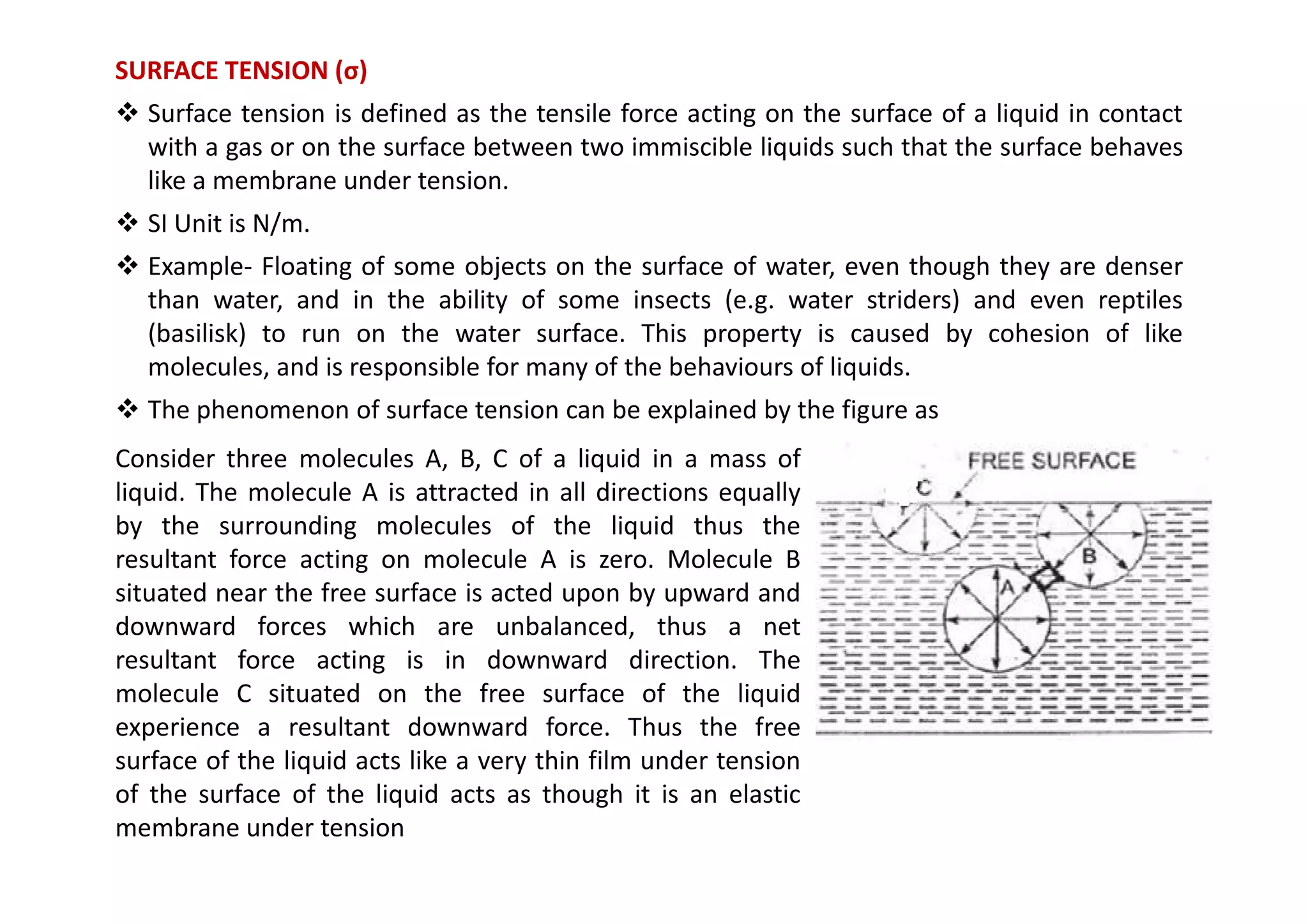 SURFACE TENSION (σ)
 Surface tension is defined as the tensile force acting on the surface of a liquid in contact
with a gas or on the surface between two immiscible liquids such that the surface behaves
like a membrane under tension.
 SI Unit is N/m.
 Example- Floating of some objects on the surface of water, even though they are denser
than water, and in the ability of some insects (e.g. water striders) and even reptiles
(basilisk) to run on the water surface. This property is caused by cohesion of like
molecules, and is responsible for many of the behaviours of liquids.
 The phenomenon of surface tension can be explained by the figure as
Consider three molecules A, B, C of a liquid in a mass of
Consider three molecules A, B, C of a liquid in a mass of
liquid. The molecule A is attracted in all directions equally
by the surrounding molecules of the liquid thus the
resultant force acting on molecule A is zero. Molecule B
situated near the free surface is acted upon by upward and
downward forces which are unbalanced, thus a net
resultant force acting is in downward direction. The
molecule C situated on the free surface of the liquid
experience a resultant downward force. Thus the free
surface of the liquid acts like a very thin film under tension
of the surface of the liquid acts as though it is an elastic
membrane under tension
 