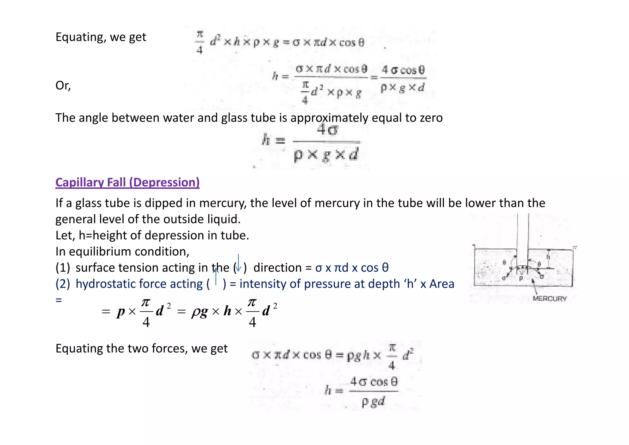 Equating, we get
Or,
The angle between water and glass tube is approximately equal to zero
Capillary Fall (Depression)
If a glass tube is dipped in mercury, the level of mercury in the tube will be lower than the
general level of the outside liquid.
general level of the outside liquid.
Let, h=height of depression in tube.
In equilibrium condition,
(1) surface tension acting in the ( ) direction = σ x πd x cos θ
(2) hydrostatic force acting ( ) = intensity of pressure at depth ‘h’ x Area
=
Equating the two forces, we get
2
2
4
4
d
h
g
d
p
π
π
π
π
ρ
ρ
ρ
ρ
π
π
π
π
×
×
=
×
=
 