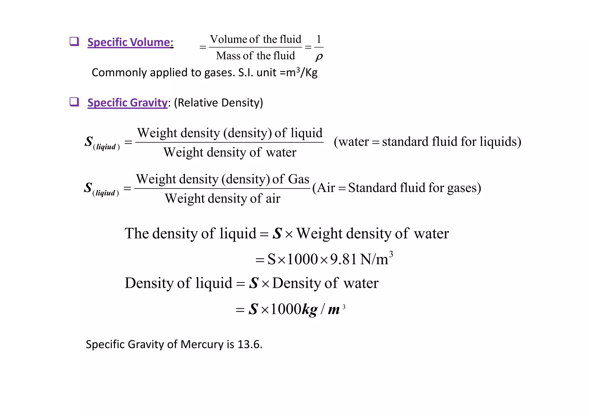 Specific Volume:
Commonly applied to gases. S.I. unit =m3/Kg
 Specific Gravity: (Relative Density)
ρ
ρ
ρ
ρ
1
fluid
the
of
Mass
fluid
the
of
Volume
=
=
liquids)
for
fluid
standard
(water
water
of
density
Weight
liquid
of
(density)
density
Weight
)
( =
=
liqiud
S
gases)
for
fluid
Standard
(Air
air
of
density
Weight
Gas
of
(density)
density
Weight
)
( =
=
liqiud
S
Specific Gravity of Mercury is 13.6.
3
/
1000
water
of
Density
liquid
of
Density
N/m
9.81
1000
S
water
of
density
Weight
liquid
of
density
The
3
m
kg
S
S
S
×
=
×
=
×
×
=
×
=
 