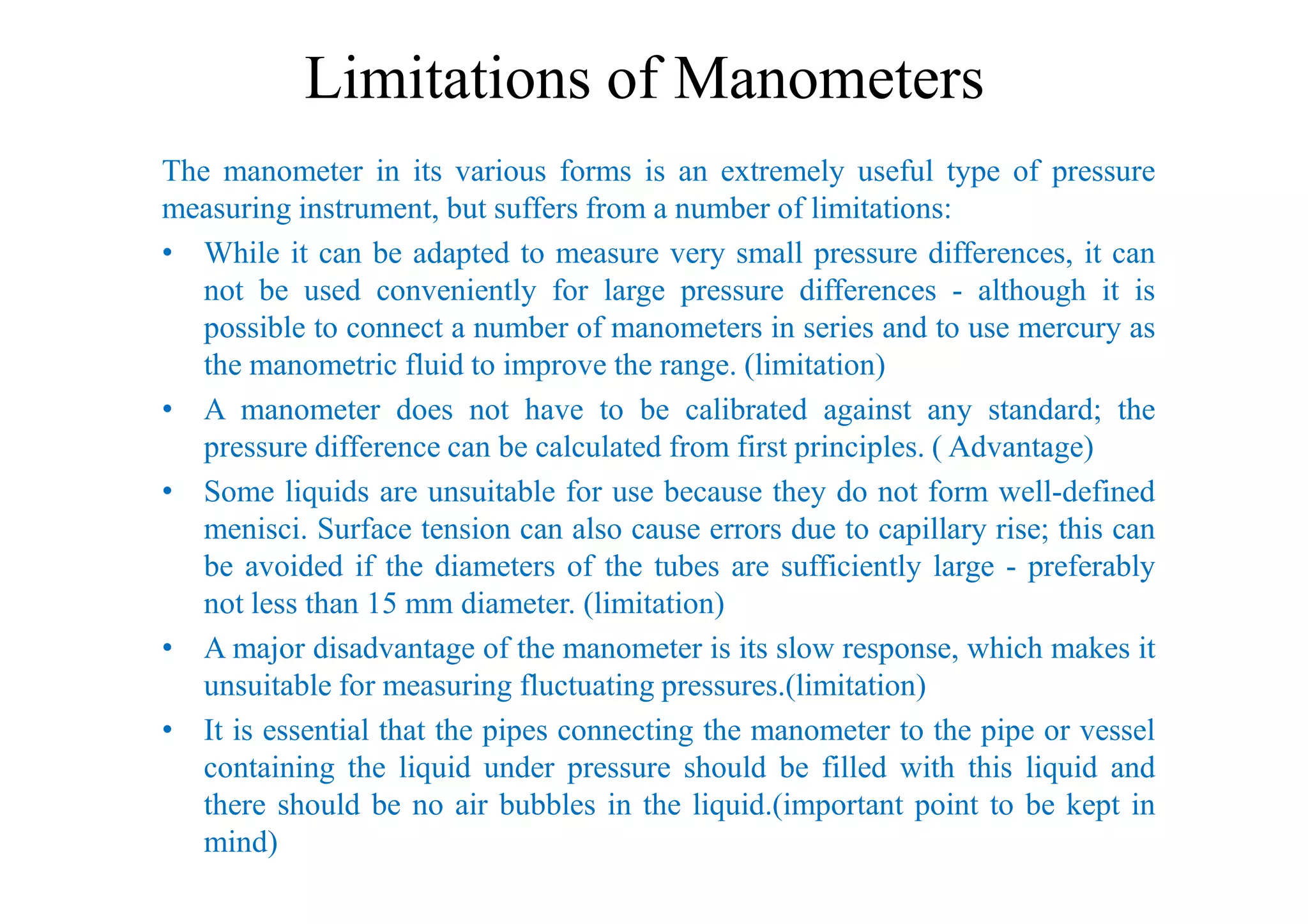 Limitations of Manometers
The manometer in its various forms is an extremely useful type of pressure
measuring instrument, but suffers from a number of limitations:
• While it can be adapted to measure very small pressure differences, it can
not be used conveniently for large pressure differences - although it is
possible to connect a number of manometers in series and to use mercury as
the manometric fluid to improve the range. (limitation)
• A manometer does not have to be calibrated against any standard; the
pressure difference can be calculated from first principles. ( Advantage)
pressure difference can be calculated from first principles. ( Advantage)
• Some liquids are unsuitable for use because they do not form well-defined
menisci. Surface tension can also cause errors due to capillary rise; this can
be avoided if the diameters of the tubes are sufficiently large - preferably
not less than 15 mm diameter. (limitation)
• A major disadvantage of the manometer is its slow response, which makes it
unsuitable for measuring fluctuating pressures.(limitation)
• It is essential that the pipes connecting the manometer to the pipe or vessel
containing the liquid under pressure should be filled with this liquid and
there should be no air bubbles in the liquid.(important point to be kept in
mind)
 