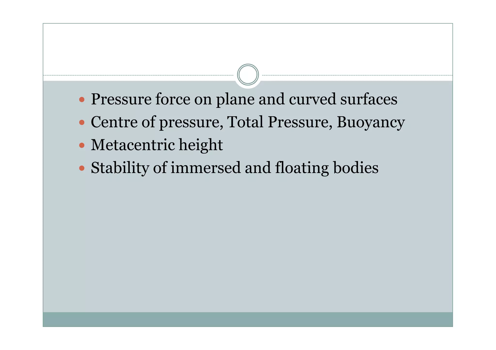 Pressure force on plane and curved surfaces
 Centre of pressure, Total Pressure, Buoyancy
 Metacentric height
 Stability of immersed and floating bodies
 Stability of immersed and floating bodies
 