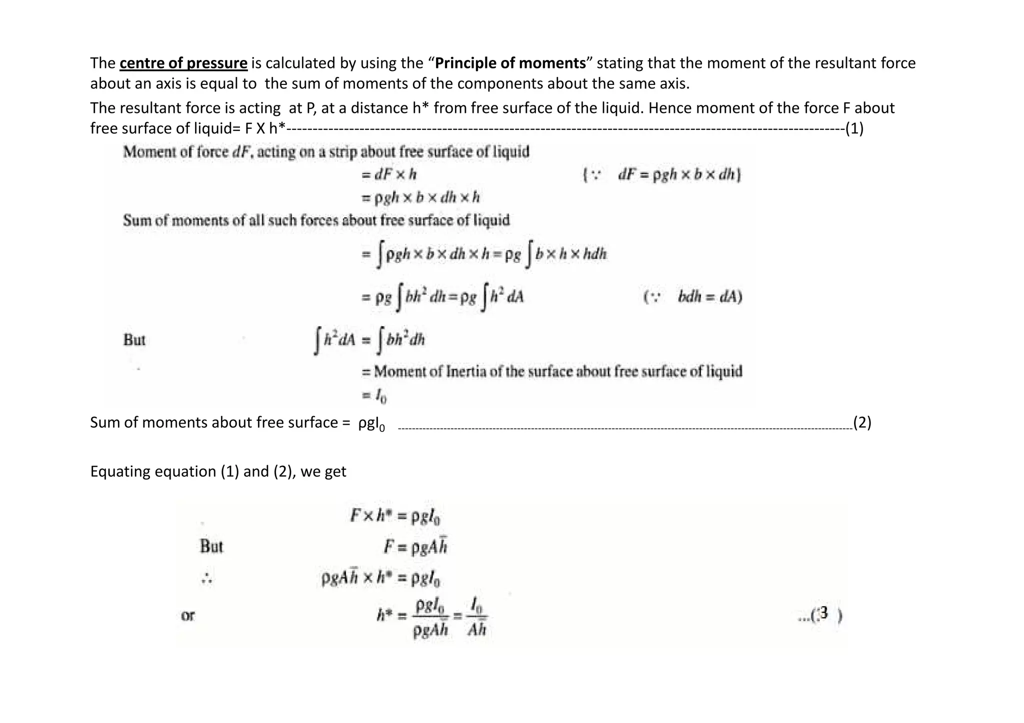 The centre of pressure is calculated by using the “Principle of moments” stating that the moment of the resultant force
about an axis is equal to the sum of moments of the components about the same axis.
The resultant force is acting at P, at a distance h* from free surface of the liquid. Hence moment of the force F about
free surface of liquid= F X h*------------------------------------------------------------------------------------------------------------(1)
Sum of moments about free surface = ρgI0 ----------------------------------------------------------------------------------------------------------------------------------(2)
Equating equation (1) and (2), we get
 