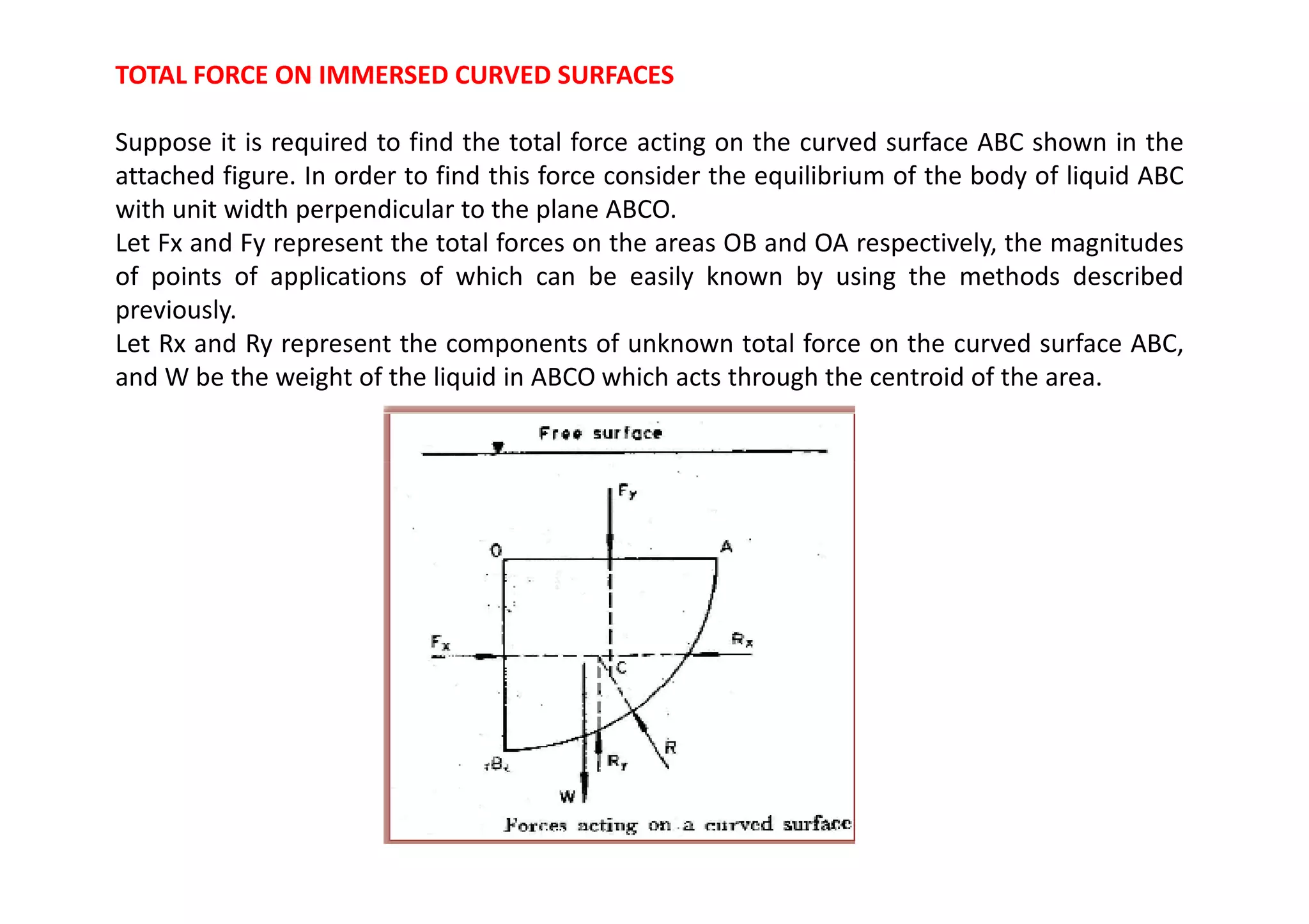 TOTAL FORCE ON IMMERSED CURVED SURFACES
Suppose it is required to find the total force acting on the curved surface ABC shown in the
attached figure. In order to find this force consider the equilibrium of the body of liquid ABC
with unit width perpendicular to the plane ABCO.
Let Fx and Fy represent the total forces on the areas OB and OA respectively, the magnitudes
of points of applications of which can be easily known by using the methods described
previously.
Let Rx and Ry represent the components of unknown total force on the curved surface ABC,
and W be the weight of the liquid in ABCO which acts through the centroid of the area.
 
