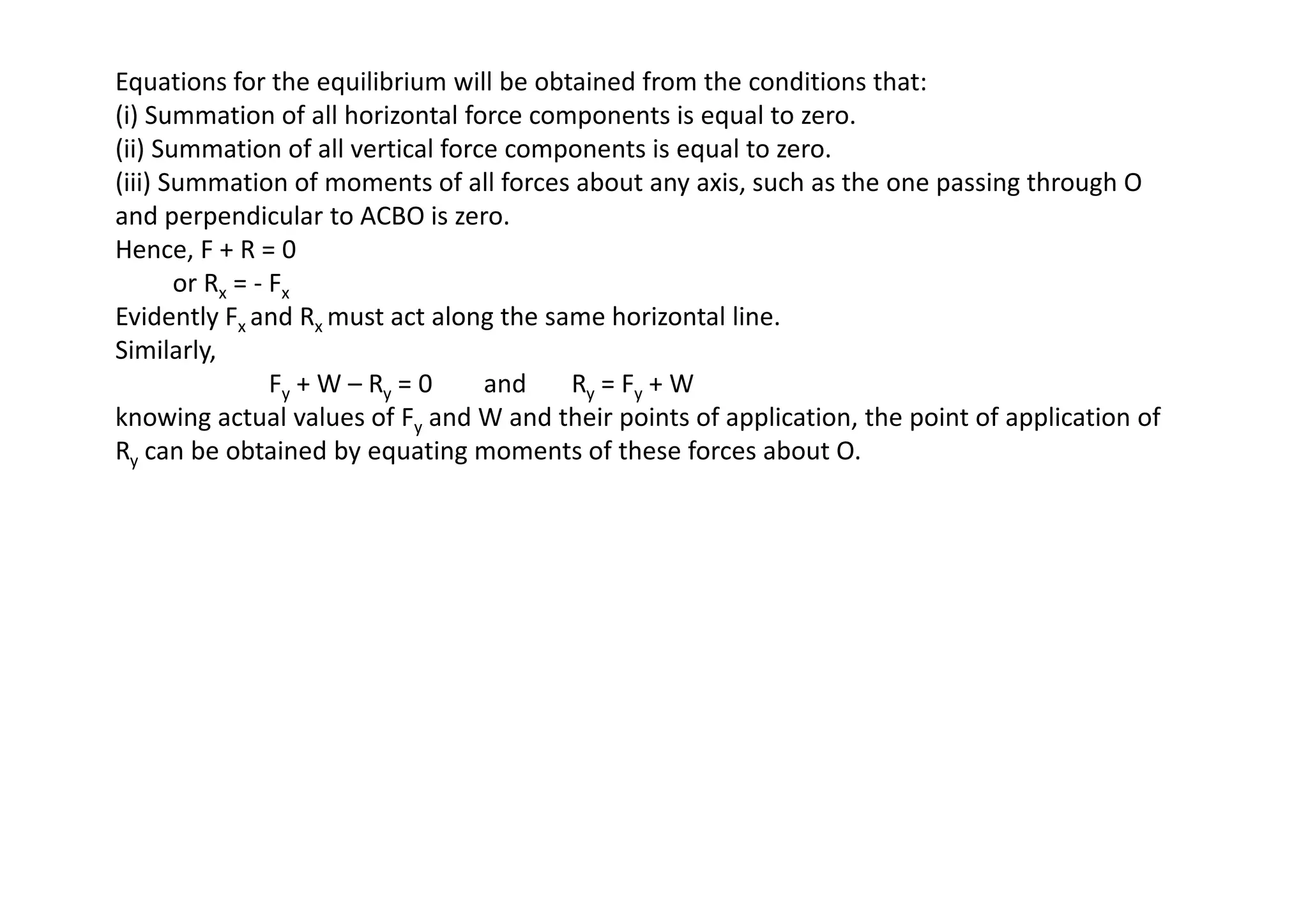Equations for the equilibrium will be obtained from the conditions that:
(i) Summation of all horizontal force components is equal to zero.
(ii) Summation of all vertical force components is equal to zero.
(iii) Summation of moments of all forces about any axis, such as the one passing through O
and perpendicular to ACBO is zero.
Hence, F + R = 0
or Rx = - Fx
Evidently Fx and Rx must act along the same horizontal line.
Similarly,
Fy + W – Ry = 0 and Ry = Fy + W
knowing actual values of Fy and W and their points of application, the point of application of
Ry can be obtained by equating moments of these forces about O.
Ry can be obtained by equating moments of these forces about O.
 