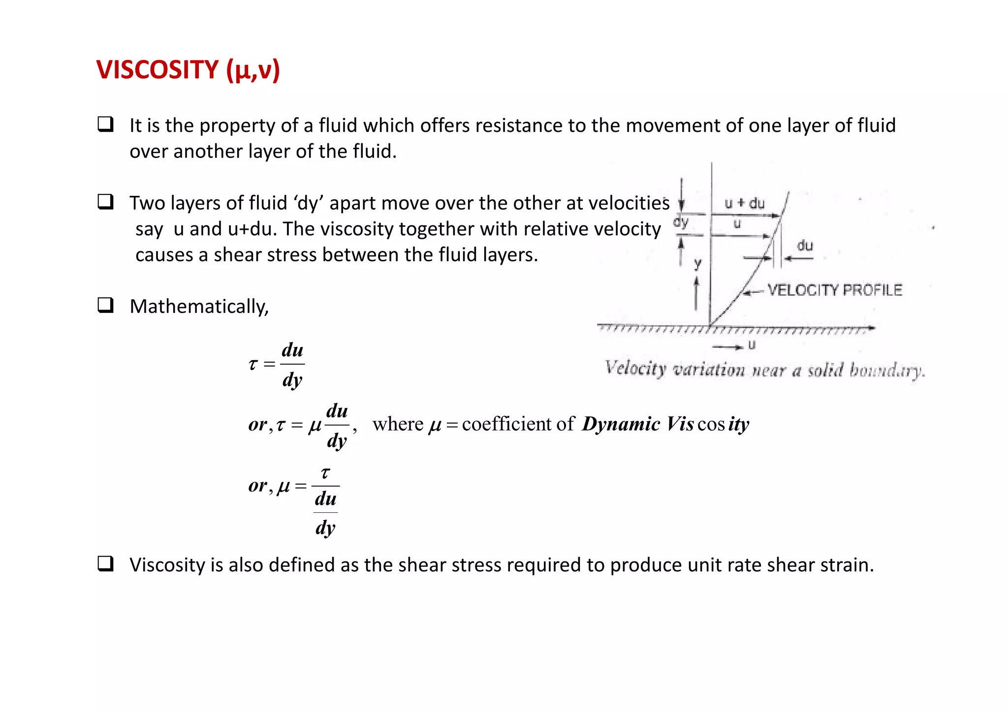 VISCOSITY (μ,ν)
 It is the property of a fluid which offers resistance to the movement of one layer of fluid
over another layer of the fluid.
 Two layers of fluid ‘dy’ apart move over the other at velocities
say u and u+du. The viscosity together with relative velocity
causes a shear stress between the fluid layers.
 Mathematically,
du
τ
τ
τ
τ =
 Viscosity is also defined as the shear stress required to produce unit rate shear strain.
dy
du
or
ity
s
Dynamic Vi
dy
du
or
dy
du
τ
τ
τ
τ
µ
µ
µ
µ
µ
µ
µ
µ
µ
µ
µ
µ
τ
τ
τ
τ
τ
τ
τ
τ
=
=
=
=
,
cos
of
t
coefficien
where
,
,
 
