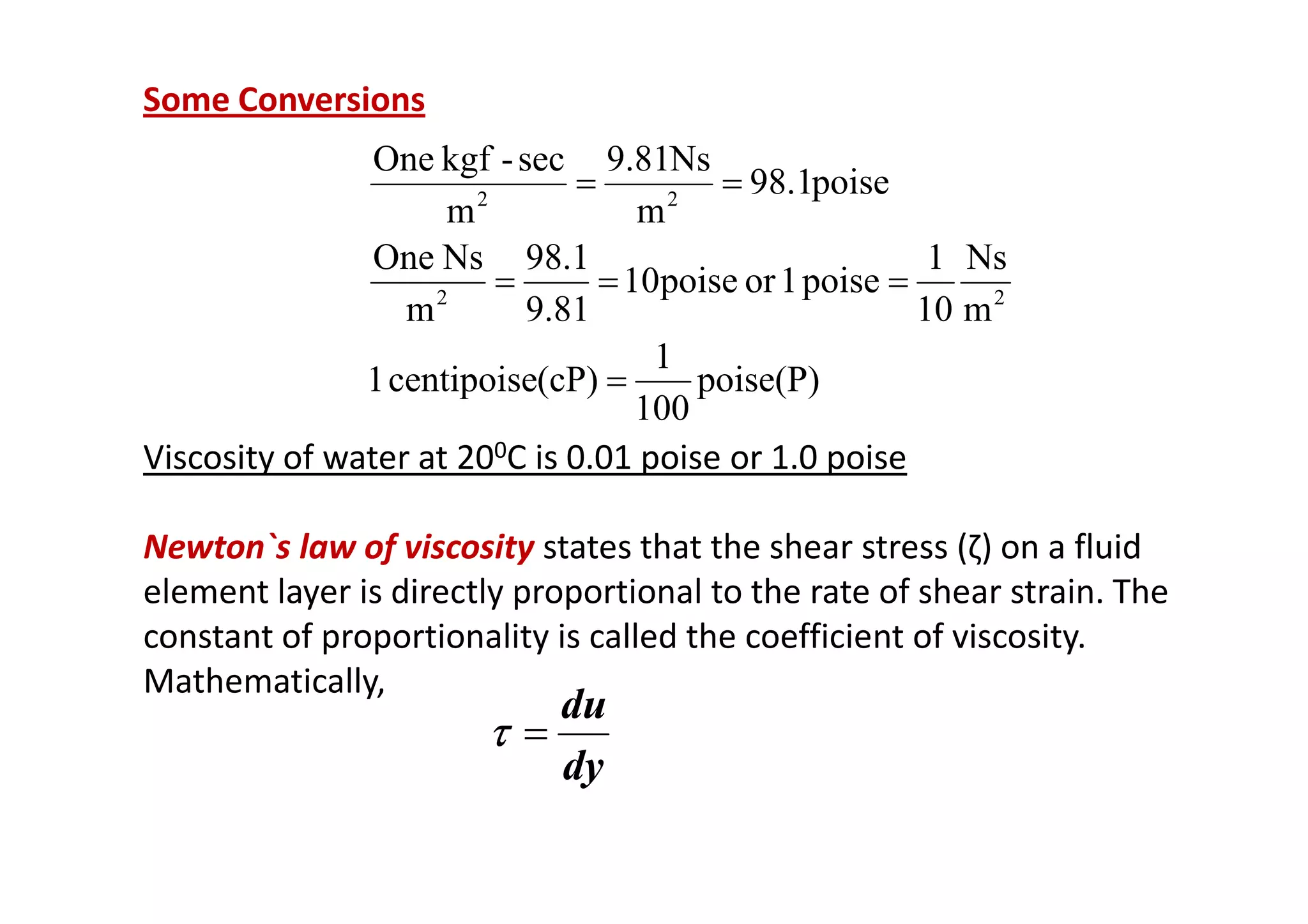 Some Conversions
Viscosity of water at 200C is 0.01 poise or 1.0 poise
poise(P)
100
1
(cP)
centipoise
1
m
Ns
10
1
poise
1
or
poise
10
9.81
1
.
98
m
Ns
One
poise
1
.
98
m
Ns
81
.
9
m
sec
-
kgf
One
2
2
2
2
=
=
=
=
=
=
Viscosity of water at 200C is 0.01 poise or 1.0 poise
Newton`s law of viscosity states that the shear stress (ζ) on a fluid
element layer is directly proportional to the rate of shear strain. The
constant of proportionality is called the coefficient of viscosity.
Mathematically,
dy
du
=
τ
τ
τ
τ
 