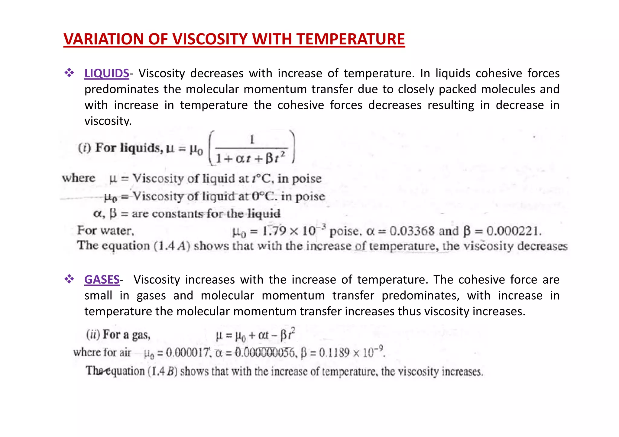 VARIATION OF VISCOSITY WITH TEMPERATURE
 LIQUIDS- Viscosity decreases with increase of temperature. In liquids cohesive forces
predominates the molecular momentum transfer due to closely packed molecules and
with increase in temperature the cohesive forces decreases resulting in decrease in
viscosity.
 GASES- Viscosity increases with the increase of temperature. The cohesive force are
small in gases and molecular momentum transfer predominates, with increase in
temperature the molecular momentum transfer increases thus viscosity increases.
 