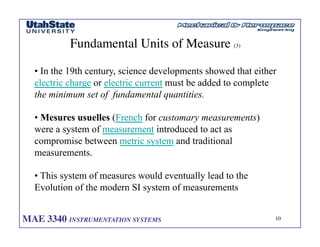 MAE 3340 INSTRUMENTATION SYSTEMS	

 10
	

Fundamental Units of Measure (3)	

• In the 19th century, science developments showed that either
electric charge or electric current must be added to complete
the minimum set of fundamental quantities.
• Mesures usuelles (French for customary measurements)
were a system of measurement introduced to act as
compromise between metric system and traditional
measurements.
• This system of measures would eventually lead to the
Evolution of the modern SI system of measurements
 