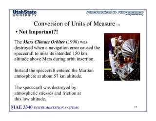 MAE 3340 INSTRUMENTATION SYSTEMS	

 15
	

Conversion of Units of Measure (1)	

• Not Important?!	

The Mars Climate Orbiter (1998) was
destroyed when a navigation error caused the
spacecraft to miss its intended 150 km
altitude above Mars during orbit insertion.
Instead the spacecraft entered the Martian
atmosphere at about 57 km altitude.
The spacecraft was destroyed by
atmospheric stresses and friction at
this low altitude.
 
