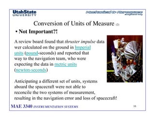 MAE 3340 INSTRUMENTATION SYSTEMS	

 16
	

Conversion of Units of Measure (2)	

• Not Important?!	

A review board found that thruster impulse data
wer calculated on the ground in Imperial
units (pound-seconds) and reported that
way to the navigation team, who were
expecting the data in metric units
(newton-seconds)
Anticipating a different set of units, systems
aboard the spacecraft were not able to
reconcile the two systems of measurement,
resulting in the navigation error and loss of spacecraft!
 