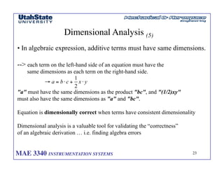 MAE 3340 INSTRUMENTATION SYSTEMS	

 23
	

Dimensional Analysis (5)	

• In algebraic expression, additive terms must have same dimensions.
-- each term on the left-hand side of an equation must have the
same dimensions as each term on the right-hand side.
a must have the same dimensions as the product bc, and (1/2)xy
must also have the same dimensions as a and bc.
Equation is dimensionally correct when terms have consistent dimensionality
Dimensional analysis is a valuable tool for validating the “correctness”
of an algebraic derivation … i.e. finding algebra errors
 