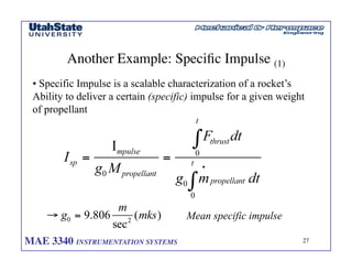 MAE 3340 INSTRUMENTATION SYSTEMS	

 27
	

Another Example: Specific Impulse (1)	

• Specific Impulse is a scalable characterization of a rocket’s
Ability to deliver a certain (specific) impulse for a given weight
of propellant
Mean specific impulse
 